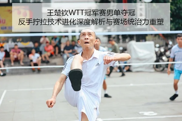 王楚钦WTT冠军赛男单夺冠 反手拧拉技术进化深度解析与赛场统治力重塑