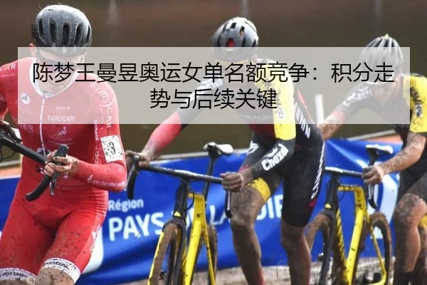 陈梦王曼昱奥运女单名额竞争：积分走势与后续关键