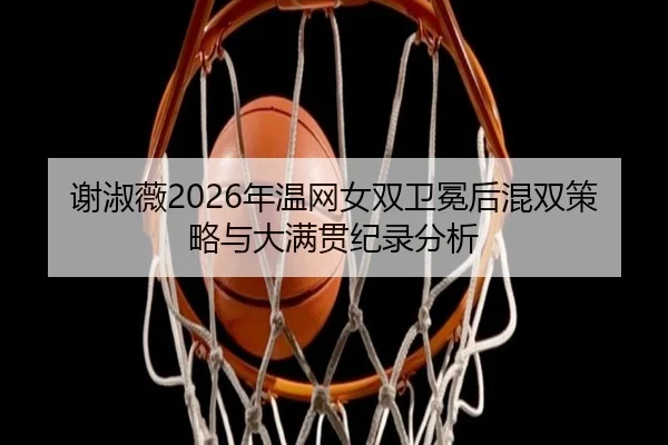 谢淑薇2026年温网女双卫冕后混双策略与大满贯纪录分析